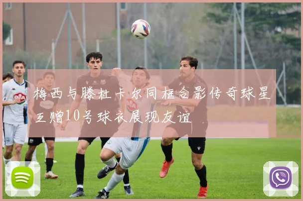 梅西与滕杜卡尔同框合影传奇球星互赠10号球衣展现友谊