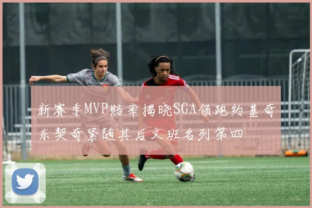 新赛季MVP赔率揭晓SGA领跑约基奇东契奇紧随其后文班名列第四