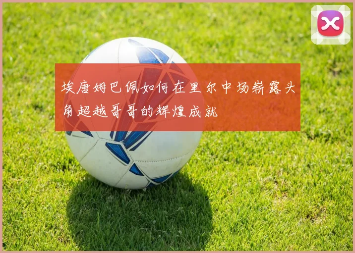 埃唐姆巴佩如何在里尔中场崭露头角超越哥哥的辉煌成就