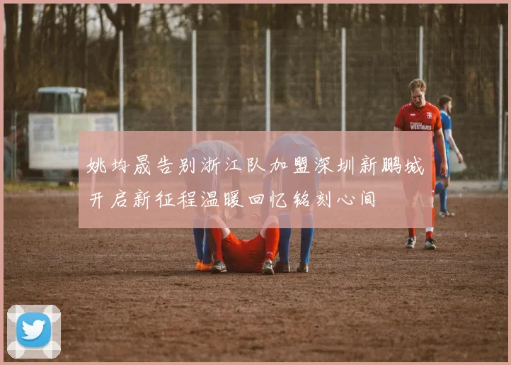 姚均晟告别浙江队加盟深圳新鹏城开启新征程温暖回忆铭刻心间
