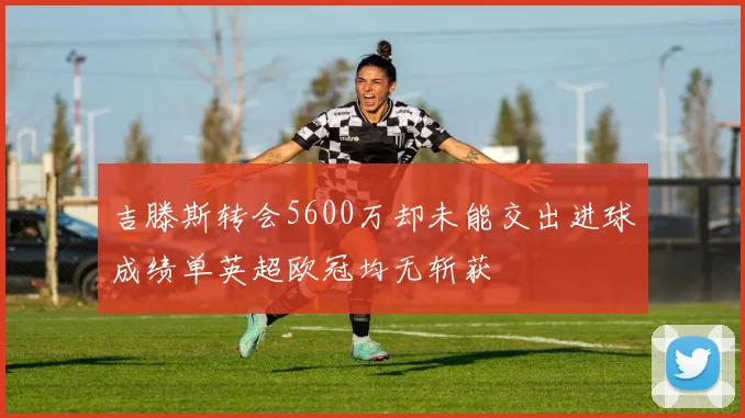 吉滕斯转会5600万却未能交出进球成绩单英超欧冠均无斩获