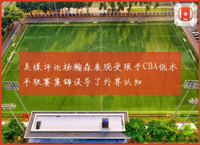 美媒评论杨瀚森表现受限于CBA低水平联赛集锦误导了外界认知