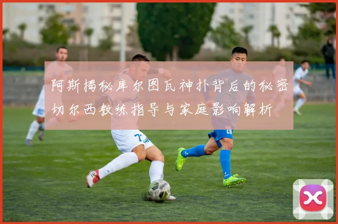 阿斯揭秘库尔图瓦神扑背后的秘密切尔西教练指导与家庭影响解析