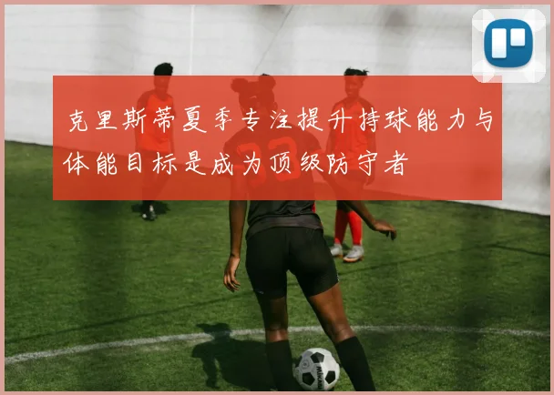 克里斯蒂夏季专注提升持球能力与体能目标是成为顶级防守者