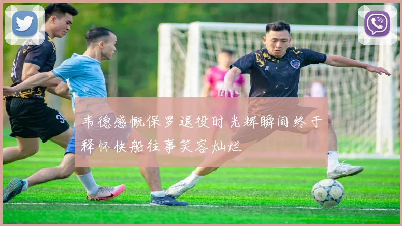 韦德感慨保罗退役时光辉瞬间终于释怀快船往事笑容灿烂