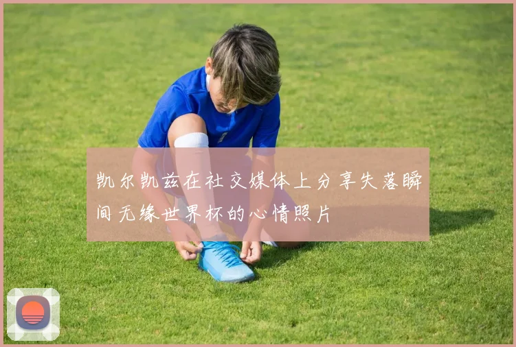凯尔凯兹在社交媒体上分享失落瞬间无缘世界杯的心情照片