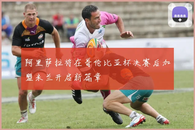 阿里萨拉将在哥伦比亚杯决赛后加盟米兰开启新篇章